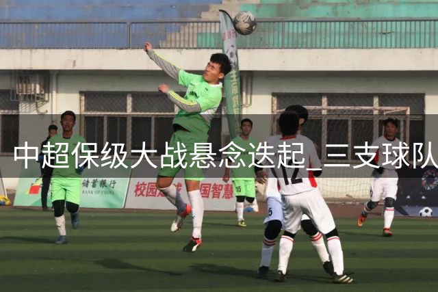 中超保级大战悬念迭起 三支球队谁能突围而出