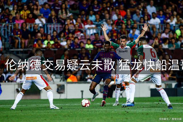 伦纳德交易疑云未散 猛龙快船温哥华季前赛引爆关注