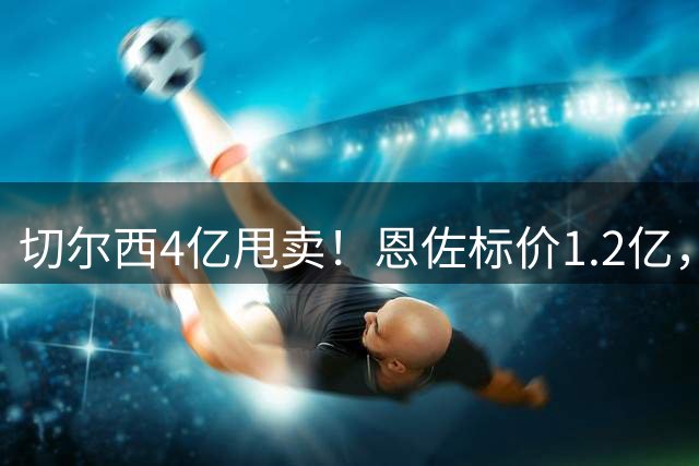 切尔西4亿甩卖！恩佐标价1.2亿，夏窗风暴来了切尔西又要卖人了