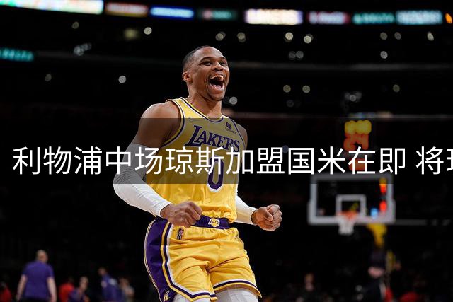 利物浦中场琼斯加盟国米在即 将现场观战意甲揭幕战