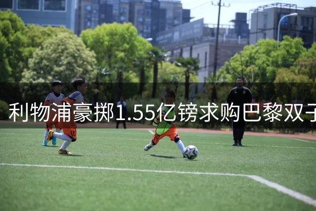利物浦豪掷1.55亿镑求购巴黎双子星 夏窗压哨交易引热议