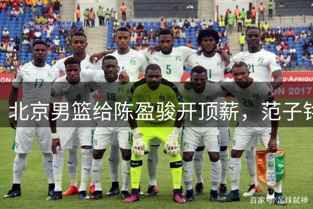 北京男篮给陈盈骏开顶薪，范子铭将受重用 替补中锋首选 赵睿不外租