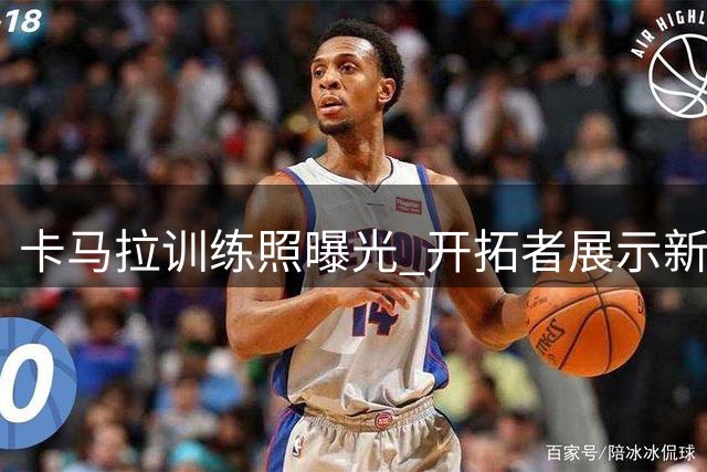 卡马拉训练照曝光 开拓者展示新赛季备战决心