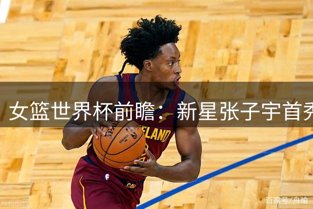女篮世界杯前瞻：新星张子宇首秀引期待