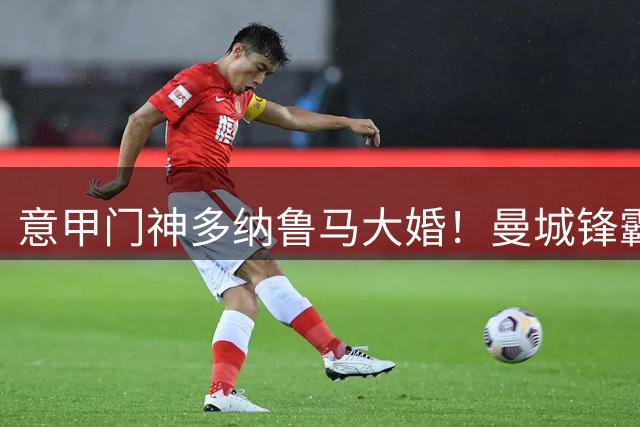 意甲门神多纳鲁马大婚！曼城锋霸哈兰德甜蜜携伴见证浪漫时刻