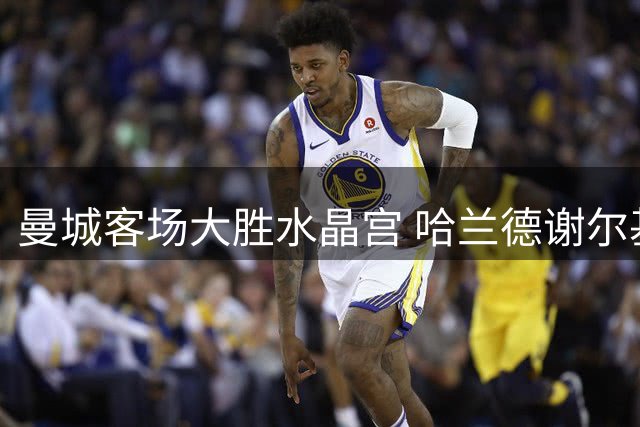 曼城客场大胜水晶宫 哈兰德谢尔基各进两球