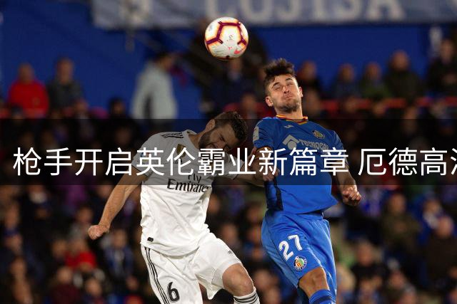 枪手开启英伦霸业新篇章 厄德高满血归来领衔蜕变