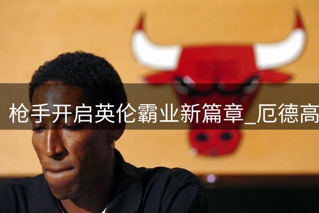 枪手开启英伦霸业新篇章 厄德高满血归来领衔蜕变