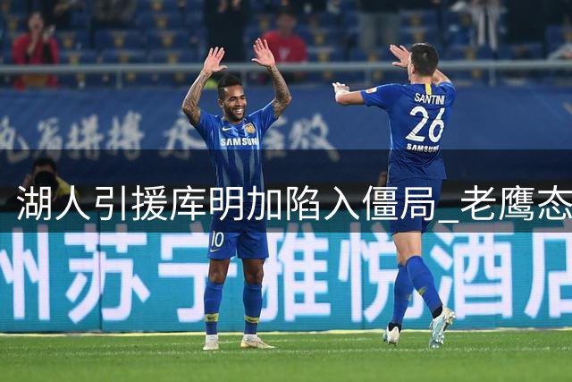 湖人引援库明加陷入僵局 老鹰态度转变成关键阻碍