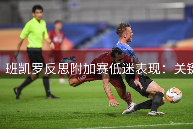班凯罗反思附加赛低迷表现：关键时刻优柔寡断致败局