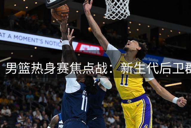 男篮热身赛焦点战：新生代后卫群迎战NBA新星通杰