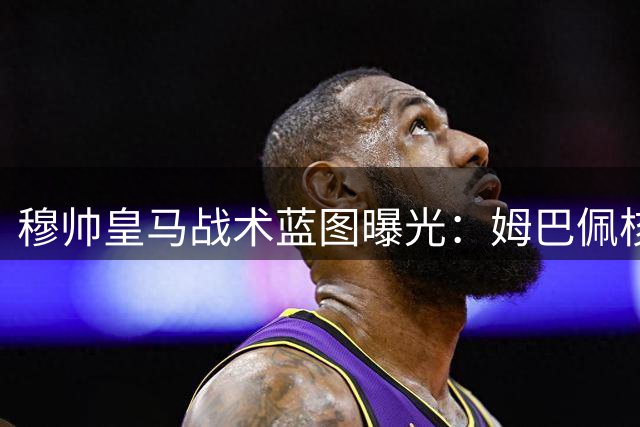穆帅皇马战术蓝图曝光：姆巴佩核心地位堪比巅峰C罗