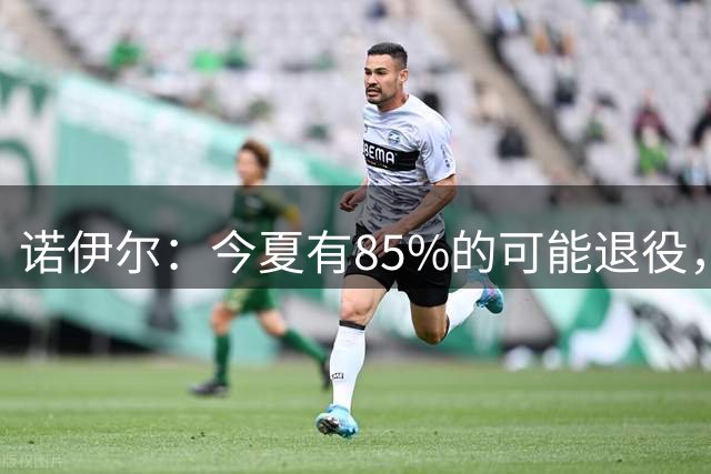 诺伊尔：今夏有85%的可能退役，但我在这支球队很开心所以留下