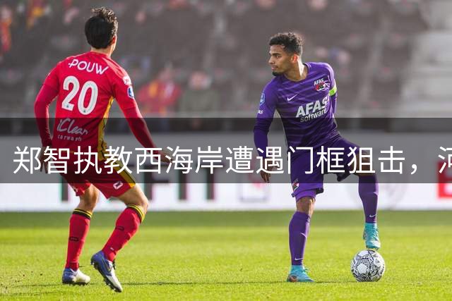 郑智执教西海岸遭遇门框"狙击"，河南主场闷平失良机