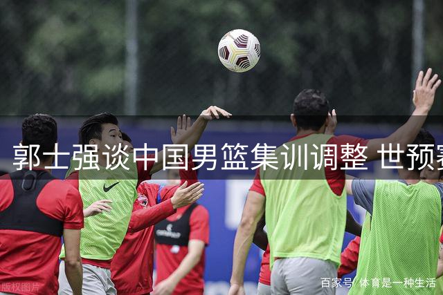 郭士强谈中国男篮集训调整 世预赛关键战对手实力分析