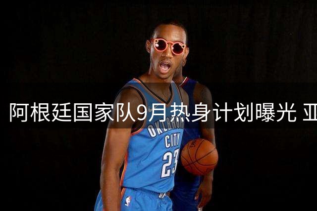 阿根廷国家队9月热身计划曝光 亚洲或成巡回首选地