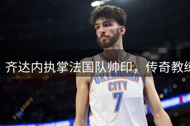 齐达内执掌法国队帅印，传奇教练能否再造辉煌？