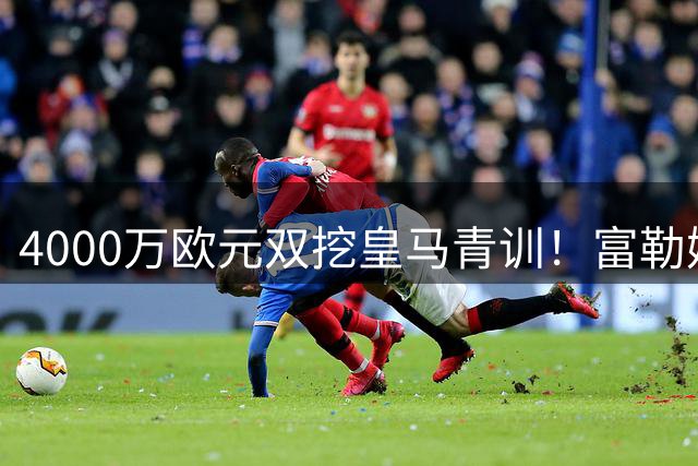 4000万欧元双挖皇马青训！富勒姆换帅后引爆西甲连线