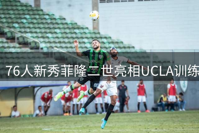 76人新秀菲隆二世亮相UCLA训练赛 埃奇库姆领衔年轻阵容展现实力
