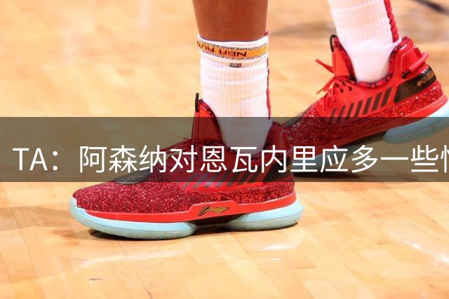 TA：阿森纳对恩瓦内里应多一些情怀考量，而不只是冰冷的商业算计