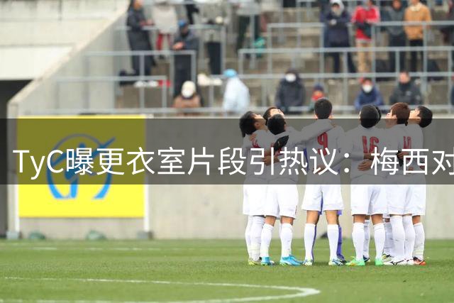 TyC曝更衣室片段引热议：梅西对队友说“忘了所有”，赛后0比1告负